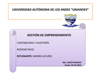 UNIVERSIDAD AUTÓNOMA DE LOS ANDES “UNIANDES”




         GESTIÓN DE EMPRENDIMIENTO

  CONTABILIDAD Y AUDITORÍA

  NOVENO NIVEL

  ESTUDIANTE: SANDRA ACURIO

                              ING. JAVIER ROBAYO
                                Fecha: 20-10-2012
 
