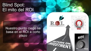 Blind Spot:
El mito del ROI
Nuestro punto ciego se
basa en el ROI a corto
plazo
 