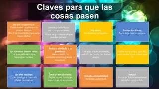 Claves para que las
cosas pasen
No	
  pidas	
  tu	
  Iempo:	
  	
  
GesIona	
  en	
  cambio	
  en	
  tu	
  
propio	
  Iempo.	
  
(6	
  a	
  9	
  es	
  mucho	
  Iempo	
  para	
  
hacer	
  daño)	
  
	
  
Vende	
  a	
  individuos	
  	
  
no	
  a	
  corporaciones:	
  
Ataca	
  un	
  problema	
  al	
  que	
  
puedan	
  vencer.	
  	
  
No	
  pares:	
  	
  
Verdaderas	
  campañas.	
  
Sosten	
  tus	
  ideas:	
  	
  
Pero	
  deja	
  que	
  las	
  orinen.	
  
Las	
  ideas	
  no	
  0enen	
  valor:	
  	
  
Lo	
  que	
  vale	
  es	
  lo	
  que	
  	
  
haces	
  con	
  la	
  idea.	
  
Reduce	
  el	
  miedo	
  a	
  la	
  
grandeza:	
  	
  
skewomorfa	
  	
  lo	
  
verdaderamente	
  grande	
  (y	
  
miedoso).	
  
Evita	
  las	
  cosas	
  promedio,	
  
evita	
  lo	
  perfecto,	
  no	
  tomes	
  
atajos.	
  
Nadie	
  te	
  va	
  a	
  decir	
  que	
  NO,	
  
pero	
  nadie	
  te	
  va	
  a	
  decir	
  que	
  
SI	
  
Los	
  dos	
  equipos:	
  	
  
Están	
  conIgo	
  o	
  contra	
  I.	
  
¡Dales	
  camisetas!	
  
Crea	
  un	
  vocabulario:	
  
Deﬁne	
  como	
  habla	
  un	
  
experto	
  en	
  tu	
  empresa.	
  
Toma	
  responsabilidad:	
  
No	
  pidas	
  autoridad.	
  
Actúa!:	
  	
  
Pinta	
  un	
  futuro	
  emocional	
  
de	
  éxito	
  comparIdo.	
  
 