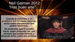 Neil Gaiman 2012:
“Haz buen arte”
Cuando te enfrentes a un
problema que no sepas resolver,
actúa como una persona que
podría resolverlo.
No pretendas que lo puedes
hacer, mejor pretender ser una
persona que pueda hacerlo, y
después actúa como esa persona.
 