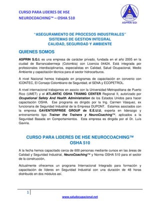 CURSO PARA LIDERES DE HSE
NEUROCOACHING™ – OSHA 510


          “ASEGURAMIENTO DE PROCESOS INDUSTRIALES”
                SISTEMAS DE GESTION INTEGRAL
                CALIDAD, SEGURIDAD Y AMBIENTE

QUIENES SOMOS
ASPRIN S.G.I. es una empresa de carácter privado, fundada en el año 2005 en la
ciudad de Barrancabermeja (Colombia) con Licencia 04424. Está integrada por
profesionales interdisciplinarios, especialistas en Calidad, Salud Ocupacional, Medio
Ambiente y capacitación técnica para el sector hidrocarburos.

A nivel Nacional hemos trabajado en programas de capacitación en convenio con
ICONTEC, El Consejo Colombiano de Seguridad, el SENA y ECOPETROL.

A nivel internacional trabajamos en asocio con la Universidad Metropolitana de Puerto
Rico (UMET) y el ATLANTIC OSHA TRAINIG CENTER Regional II, autorizado por
Ocupational Safety And Health Administration de los Estados Unidos para hacer
capacitación OSHA. Ese programa es dirigido por la Ing. Carmen Vásquez, ex
funcionaria de Seguridad Industrial de la Empresa DUPONT. Estamos asociados con
la empresa GAVENTERPRISE GROUP de E.E.U.U. experta en liderazgo y
entrenamiento tipo Trainer the Trainers y NeuroCoaching™, aplicados a la
Seguridad Basada en Comportamientos. Esta empresa es dirigida por el Dr. Luís
Gaviria.



     CURSO PARA LIDERES DE HSE NEUROCOACHING™
                      OSHA 510
A la fecha hemos capacitado cerca de 600 personas mediante cursos en las áreas de
Calidad y Seguridad Industrial, NeuroCoaching™ y Norma OSHA 510 para el sector
de la construcción,

Actualmente ofrecemos un programa Internacional Integrado para formación y
capacitación de líderes en Seguridad Industrial con una duración de 48 horas
distribuido en dos módulos así.




     1
                              www.saludocupacional.net
 