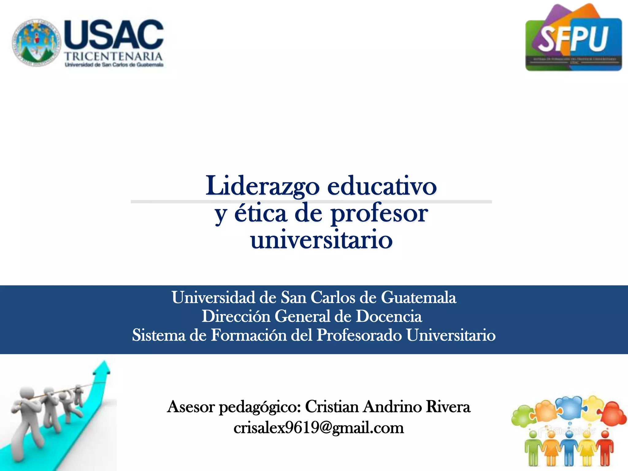 Liderazgo educativo
y ética de profesor
universitario
Universidad de San Carlos de Guatemala
Dirección General de Docencia
Sistema de Formación del Profesorado Universitario
Asesor pedagógico: Cristian Andrino Rivera
crisalex9619@gmail.com
