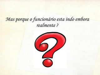 Mas porque o funcionário esta indo embora
realmente ?
 