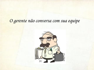 O gerente não conversa com sua equipe
 