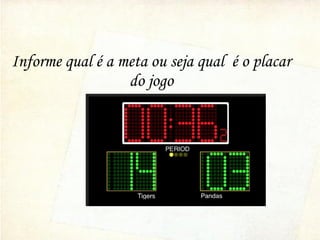 Informe qual é a meta ou seja qual é o placar
do jogo
 