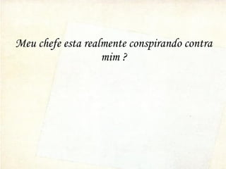 Meu chefe esta realmente conspirando contra
mim ?
 