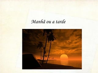 Manhã ou a tarde
 