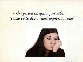 - Um pessoa insegura quer saber:
“Como evito deixar uma impressão ruim”
 