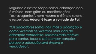 Segundo o Pastor Asaph Borba, adoração não
é música, nem gritos ou manifestações
“extravagantes”, nem mesmo o silêncio solene
e respeitoso. Adorar é fazer a vontade do Pai.
“Os adoradores somos nós, mas a adoração é
como vivemos! Se vivermos uma vida de
adoração verdadeira, teremos mais motivos
para cantar, tocar e até compor canções,
porque a adoração será sincera e
verdadeira”.
 