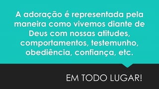 A adoração é representada pela
maneira como vivemos diante de
Deus com nossas atitudes,
comportamentos, testemunho,
obediência, confiança, etc.
EM TODO LUGAR!
 