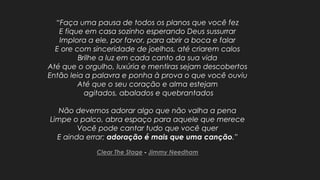 “Faça uma pausa de todos os planos que você fez
E fique em casa sozinho esperando Deus sussurrar
Implora a ele, por favor, para abrir a boca e falar
E ore com sinceridade de joelhos, até criarem calos
Brilhe a luz em cada canto da sua vida
Até que o orgulho, luxúria e mentiras sejam descobertos
Então leia a palavra e ponha à prova o que você ouviu
Até que o seu coração e alma estejam
agitados, abalados e quebrantados
Não devemos adorar algo que não valha a pena
Limpe o palco, abra espaço para aquele que merece
Você pode cantar tudo que você quer
E ainda errar; adoração é mais que uma canção.”
Clear The Stage - Jimmy Needham
 