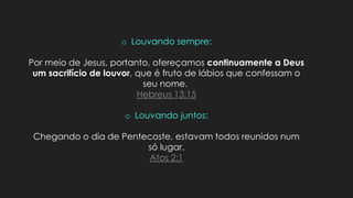 o Louvando sempre:
Por meio de Jesus, portanto, ofereçamos continuamente a Deus
um sacrifício de louvor, que é fruto de lábios que confessam o
seu nome.
Hebreus 13:15
o Louvando juntos:
Chegando o dia de Pentecoste, estavam todos reunidos num
só lugar.
Atos 2:1
 