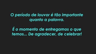 O período de louvor é tão importante
quanto a palavra.
É o momento de entregamos o que
temos... De agradecer, de celebrar!
 