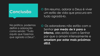 Conclusão
 Em resumo, adorar a Deus é viver
um estilo de vida que procura em
tudo agradá-lo.
 Os adoradores não estão com o
Senhor por medo de ir para o
inferno, eles estão com o Senhor
por que o amam intensamente e
anseiam por estar mais próximos
dELE.
Na prática, podemos
definir a adoração
como sendo: “Tudo
aquilo que fazemos
que agrada a Deus”.
 