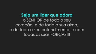 Seja um líder que adora
o SENHOR de todo o seu
coração, e de toda a sua alma,
e de todo o seu entendimento, e com
todas as suas FORÇAS!!!
 