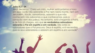 João 4.21-24
Jesus declarou: “Creia em mim, mulher: está próxima a hora
em que vocês não adorarão o Pai nem neste monte, nem em
Jerusalém. Vocês, samaritanos, adoram o que não
conhecem; nós adoramos o que conhecemos, pois a
salvação vem dos judeus. No entanto, está chegando a hora,
e de fato já chegou, em que os verdadeiros adoradores
adorarão o Pai em espírito e em verdade. São estes os
adoradores que o Pai procura. Deus é espírito, e é necessário
que os seus adoradores o adorem em espírito e em verdade”.
 