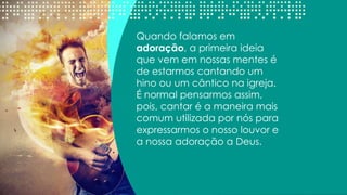 Quando falamos em
adoração, a primeira ideia
que vem em nossas mentes é
de estarmos cantando um
hino ou um cântico na igreja.
É normal pensarmos assim,
pois, cantar é a maneira mais
comum utilizada por nós para
expressarmos o nosso louvor e
a nossa adoração a Deus.
 