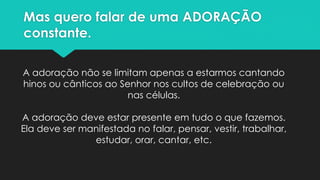 Mas quero falar de uma ADORAÇÃO
constante.
A adoração não se limitam apenas a estarmos cantando
hinos ou cânticos ao Senhor nos cultos de celebração ou
nas células.
A adoração deve estar presente em tudo o que fazemos.
Ela deve ser manifestada no falar, pensar, vestir, trabalhar,
estudar, orar, cantar, etc.
 