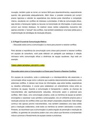 inovação, também pode se tornar um terreno fértil para desentendimentos, especialmente
quando não gerenciada adequadamente. Além disso, a pressão constante por cumprir
prazos rigorosos e atender às expectativas dos clientes pode intensificar a competição
interna, resultando em conflitos de interesse e prioridades. A falta de comunicação eficaz,
seja devido a hierarquias rígidas ou lacunas na transmissão de informações, é outra causa
comum que merece destaque. Ao explorar essas razões subjacentes, buscamos não
apenas entender o "porquê" dos conflitos, mas também estabelecer uma base sólida para a
implementação de estratégias de resolução eficazes.
2. O Papel Crucial da Comunicação Efetiva:
- Discussão sobre como a comunicação é a chave para prevenir e resolver conflitos
Para abordar a importância da comunicação como chave para prevenir e resolver conflitos
em equipes de consultoria, você pode elaborar um parágrafo que destaque a relação
intrínseca entre comunicação eficaz e dinâmicas de equipe saudáveis. Aqui está um
exemplo:
TODO LÍDER DEVERIA LER ESTE LIVRO
Discussão sobre como a Comunicação é a Chave para Prevenir e Resolver Conflitos:
Em equipes de consultoria, onde a colaboração e a interdependência são essenciais, a
comunicação eficaz surge como o alicerce que sustenta relacionamentos saudáveis e evita
potenciais conflitos. A clareza nas trocas de informações, seja sobre tarefas, expectativas
ou desafios enfrentados, é crucial para estabelecer um entendimento mútuo entre os
membros da equipe. Quando a comunicação é transparente e aberta, as chances de
mal-entendidos são significativamente reduzidas, diminuindo assim o potencial para
conflitos. Além disso, uma comunicação proativa, onde os membros da equipe se sentem
encorajados a expressar suas opiniões e preocupações, cria um ambiente propício para a
resolução precoce de conflitos antes que eles atinjam proporções prejudiciais. Este diálogo
contínuo não apenas previne mal-entendidos, mas também estabelece uma base sólida
para a resolução colaborativa, onde todos os membros se sentem valorizados e ouvidos.
Portanto, ao reconhecer que a comunicação é a pedra angular da prevenção e resolução de
conflitos, os gerentes de consultoria podem criar uma cultura que favorece a compreensão
mútua e promove o florescimento de equipes coesas e produtivas.
 