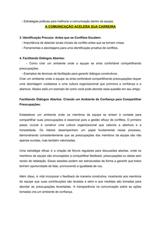 - Estratégias práticas para melhorar a comunicação dentro da equipe.
A COMUNICAÇÃO ACELERA SUA CARREIRA
3. Identificação Precoce: Antes que os Conflitos Escalem:
- Importância de detectar sinais iniciais de conflito antes que se tornem crises.
- Ferramentas e abordagens para uma identificação proativa de conflitos.
4. Facilitando Diálogos Abertos:
- Como criar um ambiente onde a equipe se sinta confortável compartilhando
preocupações.
- Exemplos de técnicas de facilitação para garantir diálogos construtivos.
Criar um ambiente onde a equipe se sinta confortável compartilhando preocupações requer
uma abordagem cuidadosa e uma cultura organizacional que promova a confiança e a
abertura. Abaixo está um exemplo de como você pode abordar essa questão em seu artigo:
Facilitando Diálogos Abertos: Criando um Ambiente de Confiança para Compartilhar
Preocupações:
Estabelecer um ambiente onde os membros da equipe se sintam à vontade para
compartilhar suas preocupações é essencial para a gestão eficaz de conflitos. O primeiro
passo crucial é construir uma cultura organizacional que valorize a abertura e a
honestidade. Os líderes desempenham um papel fundamental nesse processo,
demonstrando consistentemente que as preocupações dos membros da equipe são não
apenas ouvidas, mas também valorizadas.
Uma estratégia eficaz é a criação de fóruns regulares para discussões abertas, onde os
membros da equipe são encorajados a compartilhar feedback, preocupações ou ideias sem
receio de retaliação. Essas sessões podem ser estruturadas de forma a garantir que todos
tenham oportunidade de falar, promovendo a igualdade de voz.
Além disso, é vital incorporar o feedback de maneira construtiva, mostrando aos membros
da equipe que suas contribuições são levadas a sério e que medidas são tomadas para
abordar as preocupações levantadas. A transparência na comunicação sobre as ações
tomadas cria um ambiente de confiança.
 