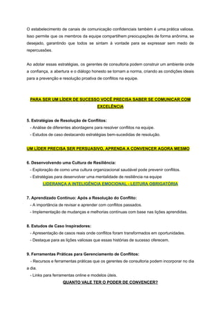 O estabelecimento de canais de comunicação confidenciais também é uma prática valiosa.
Isso permite que os membros da equipe compartilhem preocupações de forma anônima, se
desejado, garantindo que todos se sintam à vontade para se expressar sem medo de
repercussões.
Ao adotar essas estratégias, os gerentes de consultoria podem construir um ambiente onde
a confiança, a abertura e o diálogo honesto se tornam a norma, criando as condições ideais
para a prevenção e resolução proativa de conflitos na equipe.
PARA SER UM LÍDER DE SUCESSO VOCÊ PRECISA SABER SE COMUNICAR COM
EXCELÊNCIA
5. Estratégias de Resolução de Conflitos:
- Análise de diferentes abordagens para resolver conflitos na equipe.
- Estudos de caso destacando estratégias bem-sucedidas de resolução.
UM LÍDER PRECISA SER PERSUASIVO, APRENDA A CONVENCER AGORA MESMO
6. Desenvolvendo uma Cultura de Resiliência:
- Exploração de como uma cultura organizacional saudável pode prevenir conflitos.
- Estratégias para desenvolver uma mentalidade de resiliência na equipe
LIDERANÇA A INTELIGÊNCIA EMOCIONAL - LEITURA OBRIGATÓRIA
7. Aprendizado Contínuo: Após a Resolução do Conflito:
- A importância de revisar e aprender com conflitos passados.
- Implementação de mudanças e melhorias contínuas com base nas lições aprendidas.
8. Estudos de Caso Inspiradores:
- Apresentação de casos reais onde conflitos foram transformados em oportunidades.
- Destaque para as lições valiosas que essas histórias de sucesso oferecem.
9. Ferramentas Práticas para Gerenciamento de Conflitos:
- Recursos e ferramentas práticas que os gerentes de consultoria podem incorporar no dia
a dia.
- Links para ferramentas online e modelos úteis.
QUANTO VALE TER O PODER DE CONVENCER?
 
