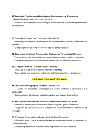 10. Conclusão: Transformando Desafios em Oportunidades de Crescimento:
- Recapitulação dos principais pontos discutidos.
- Incentivo à aplicação prática das estratégias para transformar conflitos em oportunidades
de crescimento.
11. Cultivando a Empatia como Ferramenta de Resolução:
- Abordagem sobre como a empatia pode ser uma ferramenta poderosa na resolução de
conflitos.
- Exemplos práticos de como desenvolver empatia dentro da equipe.
12. Diversidade e Inclusão: Fomentando a Aceitação de Perspectivas Diferentes:
- Exploração de como a diversidade de pensamento pode levar a conflitos construtivos.
- Estratégias para criar uma cultura de inclusão que valorize diferentes perspectivas.
13. O Papel do Líder na Transformação de Conflitos:
- Análise do impacto direto do líder na dinâmica de conflitos.
- Dicas práticas para os gerentes se tornarem catalisadores positivos na resolução.
VOCÊ PODE O QUE VOCÊ DETERMINA
14. Utilizando Tecnologia para Facilitar a Comunicação:
- Exame de ferramentas tecnológicas que podem melhorar a comunicação e a
colaboração.
- Recomendações de softwares e plataformas úteis para equipes de consultoria.
15. Workshops e Treinamentos: Investindo no Desenvolvimento da Equipe:
- Importância de investir em treinamentos específicos para a gestão de conflitos.
- Sugestões de workshops e cursos voltados para o aprimoramento das habilidades de
resolução.
16. O Poder da Accountability na Prevenção de Conflitos Recorrentes:
- Discussão sobre como a accountability pode ser um elemento-chave na prevenção de
conflitos repetidos.
- Estratégias para criar um ambiente onde a responsabilidade seja valorizada.
 