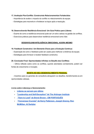 17. Avaliação Pós-Conflito: Construindo Relacionamentos Fortalecidos:
- Importância de avaliar o impacto do conflito no relacionamento da equipe.
- Estratégias para reconstruir e fortalecer os laços após a resolução.
18. Desenvolvendo Resiliência Emocional: Um Guia Prático para Líderes:
- Exame de como a resiliência emocional pode ser um ativo valioso na gestão de conflitos.
- Exercícios práticos para desenvolver resiliência emocional como líder.
DESENVOLVAM INTELIGÊNCIA EMOCIONAL AGORA MESMO
19. Feedback Construtivo: Um Elemento Chave para a Evolução Contínua:
- Exploração de como o feedback pode ser usado para melhorar a dinâmica da equipe.
- Estratégias para fornecer e receber feedback construtivo.
20. Conclusão Final: Oportunidades Infinitas no Desafio dos Conflitos:
- Última reflexão sobre como os conflitos, quando abordados corretamente, podem ser
fontes de crescimento e inovação.
INVISTA NO SEU DESENVOLVIMENTO PESSOAL
- Incentivo para os gerentes de consultoria abraçarem os desafios, transformando-os em
oportunidades valiosas.
Livros sobre Liderança e Gerenciamento:
- Líderes se servem por último
- "Leadership and Self-Deception" de The Arbinger Institute
- "Dare to Lead" de Brené Brown - EM PORTUGUÊS
- "Conversas Cruciais" de Kerry Patterson, Joseph Grenny, Ron
McMillan, Al Switzler
 