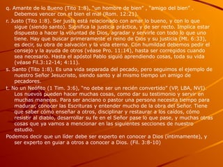 q. Amante de lo Bueno (Tito 1:8), “un hombre de bien” , “amigo del bien” .
Debemos vencer con el bien el mal (Rom. 12:21).
r. Justo (Tito 1:8). Ser justo está relacionado con amar lo bueno, y con lo que
sigue (siendo santo). Significa la justicia práctica, y de ser recto. Implica estar
dispuesto a hacer la voluntad de Dios, agradar y servirle con todo lo que uno
tiene. Hay que buscar primeramente el reino de Dios y su justicia (Mt. 6:33),
es decir, su obra de salvación y la vida eterna. Con humildad debemos pedir el
consejo y la ayuda de otros (véase Pro. 11:14), hasta ser corregidos cuando
sea necesario. Hasta el apóstol Pablo siguió aprendiendo cosas, toda su vida
(véase Fil.3:12-14; 4:11).
s. Santo (Tito 1:8). Es una vida separada del pecado, pero seguimos el ejemplo de
nuestro Señor Jesucristo, siendo santo y al mismo tiempo un amigo de
pecadores.
t. No un Neófito (1 Tim. 3:6), “no debe ser un recién convertido” (VP, LBA, NVI).
Los nuevos pueden hacer muchas cosas, como dar su testimonio y servir en
muchas maneras. Para ser anciano o pastor una persona necesita tiempo para
madurar, conocer las Escrituras y entender mucho de la obra del Señor. Tiene
que saber cómo enseñar a otros, disciplinar y restaurar a los caídos, cómo
resistir al diablo, desarrollar su fe en el Señor pase lo que pase, y muchas otras
cosas que ya vamos a mencionar en las siguientes secciones de nuestro
estudio.
Podemos decir que un líder debe ser experto en conocer a Dios (íntimamente), y
ser experto en guiar a otros a conocer a Dios. (Fil. 3:8-10)
 