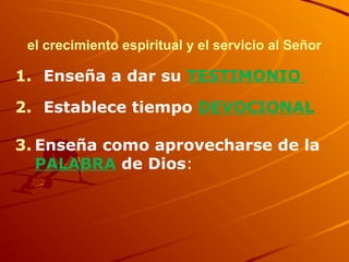 el crecimiento espiritual y el servicio al Señor
1. Enseña a dar su TESTIMONIO
2. Establece tiempo DEVOCIONAL
3. Enseña como aprovecharse de la
PALABRA de Dios:
 