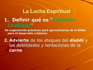 La Lucha Espiritual
1. Definir qué es “Carácter
Cristiano”
Da sugerencias prácticas para aprovecharse de la Biblia
para el desarrollo cristiano:
2. Advierte de los ataques del diablo y
las debilidades y tentaciones de la
carne
 
