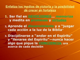 Enfatiza los medios de victoria y la posibilidad
de crecer en fortaleza
1. Ser fiel en DEVOCIONES... memoriza
y medita en promesas y virtudes
2, Aprende el discernimiento y a “juzgar
cada acción a la luz de la Biblia”
3. Disciplinarse a “andar en el Espíritu”
y “llenarse del Espíritu”—nunca hacer
algo que pique la CONCIENCIA; ora
acerca de cada decisión
 
