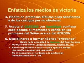 Enfatiza los medios de victoria
4. Medita en promesas bíblicas a los obedientes
y de los castigos por no obedecer
5. Acepta el CASTIGO con humildad; confiesa
cada pecado al momento y confía en las
promesas del Señor acerca del PERDON
6. Disciplinarse a formar hábitos “cristianos”
• Habla de la necesidad de llenarse del Espíritu para
manejar emociones (preocupaciones, depresión, ira)
• Hazte responsable a otros——pide ayuda y acepta
reprensión (aunque sea incómodo)
• No te desanimes si no llegas a la perfección
inmediatamente—Fil. 1:8
 