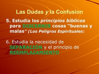 Las Dudas y la Confusion
5. Estudia los principios biblicos
para DISCERNIR cosas “buenas y
malas” (Los Peligros Espirituales)
6. Estudia la necesidad de
SEPARACIÓN y el principio de
REEMPLAZAMIENTO
 