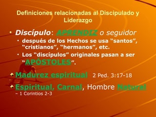 Definiciones relacionadas al Discipulado y
Liderazgo
• Discípulo: APRENDIZ o seguidor
• después de los Hechos se usa “santos”,
“cristianos”, “hermanos”, etc.
• Los “discípulos” originales pasan a ser
“APÓSTOLES”.
Madurez espiritual 2 Ped. 3:17-18
Espiritual, Carnal, Hombre Natural
– 1 Corintios 2-3
 