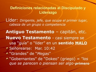 Definiciones relacionadas al Discipulado y
Liderazgo
Líder: Dirigente, jefe, que ocupa el primer lugar,
cabeza de un grupo o competencia
Antiguo Testamento – capitán, etc.
Nuevo Testamento - casi siempre se
usa “guía” o “líder” en un sentido MALO
Señorearse: Mar. 10:42
“Grandes” de “Megas”
“Gobernantes” de “Dokeo” (griego) = “los
que se parecen o piensan ser algo-primero
 