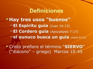 Definiciones
Hay tres usos “buenos”
–El Espíritu guía (Juan 16:13)
–El Cordero guía (Apocalipsis 7:17)
–el eunuco busca un guía (Hech 8:31)
Cristo prefiere el término “SIERVO”
(“diácono” – griego) Marcos 10:45
 