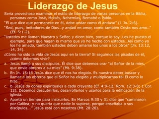 Liderazgo de Jesus
Sería provechoso examinar el estilo de liderazgo de varias personas en la Biblia,
personas como José, Moisés, Nehemías, Bernabé o Pablo.
“El que dice que permanece en él, debe andar como él anduvo” (1 Jn. 2:6).
“Sed, pues, imitadores de Dios…y andad en amor, como también Cristo nos amo…”
(Ef. 5:1-2).
“Ustedes me llaman Maestro y Señor, y dicen bien, porque lo soy…Les he puesto el
ejemplo, para que hagan lo mismo que yo he hecho con ustedes…Así como yo
los he amado, también ustedes deben amarse los unos a los otros” (Jn. 13:12,
14, 34).
¿Cómo ha sido la vida de Jesús aquí en la tierra? Si seguimos las pisadas de él,
¿cómo debemos vivir?
a. Jesús llamó a sus discípulos. Él dice que debemos orar “al Señor de la mies,
que envíe obreros a su mies” (Mt. 9:38).
b. En Jn. 15:16 Jesús dice que él nos ha elegido. Es nuestro deber buscar y
llamar a los obreros que el Señor ha elegido y multiplicarnos tal Él como lo
hizo.
c. b. Jesús da dones espirituales a cada creyente (Ef. 4:9-12; Rom. 12:3-8; 1 Cor.
12). Debemos descubrirlos, desarrollarlos y usarlos para la edificación de la
iglesia.
d. Apartó un tiempo para instruirlos. En Marcos 9:30 y 31 dice que “caminaron
por Galilea; y no quería que nadie lo supiese, porque enseñaba a sus
discípulos….” Jesús está con nosotros (Mt. 28:20).
 