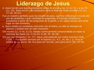 Liderazgo de Jesus
d. Jesús les dio una buena orientación antes de enviar a los 12 (Lc. 9) y a los 70
(Lc. 10). Jesús envió a los discípulos como el Padre le había enviado a él (Jn.
17:18; 20:21).
Fue un maestro perfecto pues les enseñó de poco. Les hizo reflexionar a través del
uso de parábolas y gran cantidad de preguntas. A menudo comenzó su
enseñanza a partir de las preguntas de la gente, o con algún suceso que tenía
lugar en ese momento.
e. Jesús estaba en constante comunión con el Padre, no sólo en tiempos de
silencio y solidad sino en todo momento.
Oró mucho (Lc. 5:16; 6:12). Estaba continuamente comprometido en hacer la
voluntad del Padre (Jn. 4:32-34; 6:38; Mt. 26:39).
Oró por sus discípulos ( Jn. 17). Sigue intercediendo por todos nosotros (Heb.
7:25). f. Fue guiado siempre por el Espíritu (Lc. 4:1, 14, etc.). g. Tuvo la
actitud de un siervo. No vino para ser servido, sino para servir (Mr. 10:45).
 
