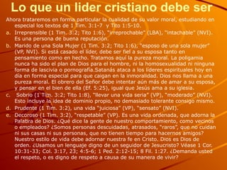 Lo que un lider cristiano debe ser
Ahora trataremos en forma particular la cualidad de su valor moral, estudiando en
especial los textos de 1 Tim. 3:1-7 y Tito 1:5-10.
a. Irreprensible (1 Tim. 3:2; Tito 1:6), “irreprochable” (LBA), “intachable” (NVI).
Es una persona de buena reputación.
b. Marido de una Sola Mujer (1 Tim. 3:2; Tito 1:6), “esposo de una sola mujer”
(VP, NVI). Si está casado el líder, debe ser fiel a su esposa tanto en
pensamiento como en hecho. Tratamos aquí la pureza moral. La poligamia
nunca ha sido el plan de Dios para el hombre, ni la homosexualidad ni ninguna
forma de lascivia o pornografía.Satanás ataca a los líderes espirituales hoy en
día en forma especial para que caigan en la inmoralidad. Dios nos llama a una
pureza moral. El obrero del Señor debe intentar aún más de amar a su esposa,
y pensar en el bien de ella (Ef. 5:25), igual que Jesús ama a su iglesia.
c. Sobrio (1 Tim. 3:2; Tito 1:8), “llevar una vida seria” (VP), “moderado” (NVI).
Esto incluye la idea de dominio propio, no demasiado tolerante consigo mismo.
d. Prudente (1 Tim. 3:2), una vida “juiciosa” (VP), “sensato” (NVI).
e. Decoroso (1 Tim. 3:2), “respetable” (VP). Es una vida ordenada, que adorna la
Palabra de Dios. ¿Qué dice la gente de nuestro comportamiento, como vecinos
o empleados? ¿Somos personas descuidadas, atrasados, “raros”, que no cuidan
ni sus casas ni sus personas, que no tienen tiempo para hacernos amigos?
Nuestro estilo de vida debe adornar nuestra fe en Cristo. Dios es Dios de
orden. ¿Usamos un lenguaje digno de un seguidor de Jesucristo? Véase 1 Cor.
10:31-33; Col. 3:17, 23; 4:5-6; 1 Ped. 2:12-15; 8 Fil. 1:27. ¿Demanda usted
el respeto, o es digno de respeto a causa de su manera de vivir?
 
