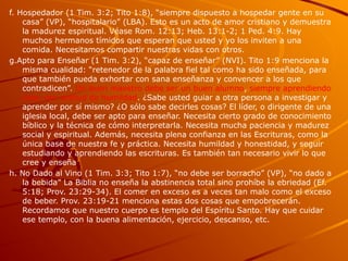 f. Hospedador (1 Tim. 3:2; Tito 1:8), “siempre dispuesto a hospedar gente en su
casa” (VP), “hospitalario” (LBA). Esto es un acto de amor cristiano y demuestra
la madurez espiritual. Véase Rom. 12:13; Heb. 13:1-2; 1 Ped. 4:9. Hay
muchos hermanos tímidos que esperan que usted y yo los inviten a una
comida. Necesitamos compartir nuestras vidas con otros.
g.Apto para Enseñar (1 Tim. 3:2), “capaz de enseñar” (NVI). Tito 1:9 menciona la
misma cualidad: “retenedor de la palabra fiel tal como ha sido enseñada, para
que también pueda exhortar con sana enseñanza y convencer a los que
contradicen”. Un buen maestro debe ser un buen alumno, siempre aprendiendo
más, con actitud de humildad. ¿Sabe usted guiar a otra persona a investigar y
aprender por sí mismo? ¿O sólo sabe decirles cosas? El líder, o dirigente de una
iglesia local, debe ser apto para enseñar. Necesita cierto grado de conocimiento
bíblico y la técnica de cómo interpretarla. Necesita mucha paciencia y madurez
social y espiritual. Además, necesita plena confianza en las Escrituras, como la
única base de nuestra fe y práctica. Necesita humildad y honestidad, y seguir
estudiando y aprendiendo las escrituras. Es también tan necesario vivir lo que
cree y enseña
h. No Dado al Vino (1 Tim. 3:3; Tito 1:7), “no debe ser borracho” (VP), “no dado a
la bebida” La Biblia no enseña la abstinencia total sino prohíbe la ebriedad (Ef.
5:18; Prov. 23:29-34). El comer en exceso es a veces tan malo como el exceso
de beber. Prov. 23:19-21 menciona estas dos cosas que empobrecerán.
Recordamos que nuestro cuerpo es templo del Espíritu Santo. Hay que cuidar
ese templo, con la buena alimentación, ejercicio, descanso, etc.
 