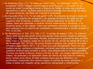 i. No Soberbio (Tito 1:7), “no debe ser terco” (VP), “no obstinado” (LBA), “no
arrogante” (NVI). ¿Usted siempre quiere tener la razón, y sin ceder en su
punto de vista? La persona frente a la obra del Señor no debe ser orgulloso,
egocéntrico o altivo. No debe gobernar como dictador sino escuchar las ideas
de otras personas. No debe ser tiránica ni autoritaria.
j. No Iracundo (Tito 1:7), “ni de mal genio” (VP). El creyente se enoja a veces sin
pecar, sin un espíritu de venganza y sin guardar el rencor. No debe ser tan
negativo todo el tiempo, o andar como policía espiritual. Si es líder en la
iglesia, tiene que aprender a mostrar mucha misericordia y perdonar, y no
enojarse tanto, ni tan rápido. Tiene que enfrentar, exhortar y corregir a otros,
pero siempre con un espíritu de compasión y mansedumbre y siendo amable (2
Tim. 2:23-25).
k. No Pendenciero (1 Tim. 3:3; Tito 1:7), “ni amigo de peleas” (VP), “ni violento”
(NVI). Esto no es sólo sentir la ira sino perder todo control, hasta la violencia
física. Caín mató a su hermano. Moisés, aunque por lo general ha sido un buen
líder, mató a un egipcio, luego en un acceso de ira, arrojó las tablas de la ley y
las despedazó (Ex. 32:19). Se enojó Moisés al golpear dos veces la roca para
conseguir agua (Núm. 20:1- 13) y Dios tuvo que disciplinarlo. Pedro es otro
ejemplo de ser agresivo e impetuoso, cortando una oreja de alguien cuando los
soldados vinieron para arrestar a Jesús. Dios desaprueba la ira descontrolada.
Vivimos con tanta violencia, enojo e ira hoy en día. Los juegos electrónicos, los
videos, las películas y la televisión están tan llenos de todo tipo de violencia,
tanto verbal como física. El líder cristiano tiene que ser diferente, un
pacificador, mostrando otro camino mejor, el camino de amar, perdonar, y
tratar a todos con respeto, amor, paciencia, benignidad y misericordia
 