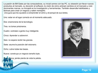 La pasión de Bill Gates por las computadoras, su inicial carrera con las PC, su obsesión por llevar nuevos productos al mercado, su devoción al software, la visión de cómo anticipó cambios en el mercado y creó dominantes marcas, su hincapié en la investigación y herramientas. También desarrolla habilidades y tácticas para crear un negocio y saber manejarlo. Una guía que los ayudará a comprender el cómo y el porqué de sus éxitos.  Uno: estar en el lugar correcto en el momento adecuado. Dos: enamorarse de la tecnología. Tres: no tomar prisioneros. Cuatro: contratar a gente muy inteligente. Cinco: Aprender a sobrevivir. Seis: no espere recibir las gracias. Siete: asuma la posición del visionario. Ocho: cubra todas las bases. Nueve: construya un negocio tamaño byte. Diez: nunca, jamás pierda de vista la pelota. 