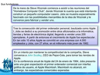 Sus fundadores  En un intento por mantener la competitividad de la compañía, Steve convence a  John Sculley , CEO de Pepsi-Cola, para tomar las riendas de Apple.  En la conferencia anual de Apple del 24 de enero de 1984, Jobs presenta ante una gran expectación el primer ordenador comercial con interfaz gráfica de usuario, el Apple Macintosh. Macintosh no alcanzó, sin embargo, las expectativas comerciales esperadas   Tras la consecución del primer ordenador personal, bautizada como Apple I, Jobs se dedicó a su promoción entre otros aficionados a la informática, tiendas y ferias de electrónica digital, llegando a vender unos 200 ejemplares. A partir de entonces el crecimiento de Apple fue espectacular. En tan sólo 10 años Apple se convirtió en una empresa con 4.000 empleados y Jobs, con 27 años, en el millonario más joven de 1982. De la mano de Steve Wozniak comienza a asistir a las reuniones del "Homebrew Computer Club", donde Wozniak le cuenta que está intentando construir un pequeño computador casero. Jobs se muestra especialmente fascinado con las posibilidades mercantiles de la idea de Wozniak y le convence para fabricar y vender uno. 