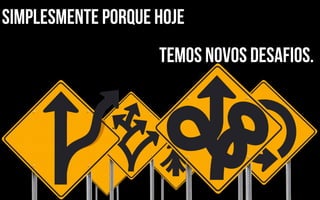simplesmente porque hoje
                    temos novos desafios.
 