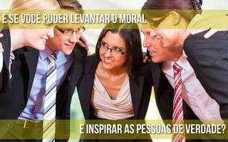 E se você puder levantar o moral




                 e inspirar as pessoas de verdade?
 
