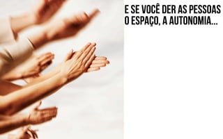 E se você der as pessoas
o espaço, a autonomia...
 