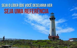 seja o líder que você desejaria ver
 seja uma referência
 