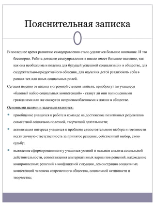 Пояснительная записка

В последнее время развитию самоуправления стало уделяться большое внимание. И это
   бесспорно. Работа детского самоуправления в школе имеет большое значение, так
   как она необходима и полезна для будущей успешной социализации в обществе, для
   содержательно-продуктивного общения, для научения детей реализовать себя в
   рамках тех или иных социальных ролей.

Сегодня именно от школы в огромной степени зависит, приобретут ли учащиеся
   «базовый набор социальных компетенций» - станут ли они полноценными
   гражданами или же окажутся неприспособленными к жизни в обществе.

Основными целями и задачами являются:
 приобщение учащихся к работе в команде на достижение позитивных результатов

   совместной социально-полезной, творческой деятельности;
 активизация интереса учащихся к проблеме самостоятельного выбора и готовности

   нести личную ответственность за принятое решение, собственный выбор, свою
   судьбу;
 выявление сформированности у учащихся умений и навыков анализа социальной

   действительности, сопоставления альтернативных вариантов решений, нахождение
   компромиссных решений в конфликтной ситуации, демонстрация социальных
   компетенций человека современного общества, социальной активности и
   творчества;
 