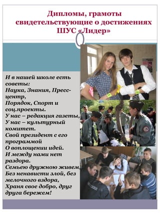 Дипломы, грамоты
   свидетельствующие о достижениях
             ШУС «Лидер»




И в нашей школе есть
советы:
Наука, Знания, Пресс-
центр,
Порядок, Спорт и
соц.проекты.
У нас – редакция газеты,
У нас – культурный
комитет.
Свой президент с его
программой
О воплощении идей.
И между нами нет
раздора.
Семьею дружною живем,
Без ненависти злой, без
мелочного вздора,
Храня свое добро, друг
друга бережем!
 