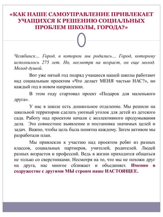 «КАК НАШЕ САМОУПРАВЛЕНИЕ ПРИВЛЕКАЕТ
  УЧАЩИХСЯ К РЕШЕНИЮ СОЦИАЛЬНЫХ
       ПРОБЛЕМ ШКОЛЫ, ГОРОДА?»




 Челябинск… Город, в котором мы родились… Город, которому
 исполнилось 275 лет. Но, несмотря на возраст, он еще молод.
 Молод душой.
         Вот уже пятый год подряд учащиеся нашей школы работают
 над социальным проектом «Что делает МЕНЯ частью НАС?», но
 каждый год в новом направлении.
         В этом году стартовал проект «Подарок для маленького
 друга».
         У нас в школе есть дошкольное отделение. Мы решили на
 школьной территории сделать уютный уголок для детей из детского
 сада. Работу над проектом начали с коллективного продумывания
 дела. Это совместное выявление и постановка значимых целей и
 задач. Важно, чтобы цель была понятна каждому. Затем активом мы
 разработали план.
         Мы привлекли к участию над проектом ребят из разных
 классов, социальных партнеров, учителей, родителей. Людей
 разных возрастов и профессий. Ведь в жизни приходится общаться
 не только со сверстниками. Несмотря на то, что мы не похожи друг
 на друга, нас многое сближает и объединяет. Именно в
 содружестве с другими МЫ строим наше НАСТОЯЩЕЕ.
 